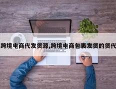 跨境电商代发货源,跨境电商包裹发货的货代