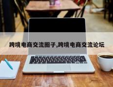 跨境电商交流圈子,跨境电商交流论坛