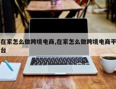 在家怎么做跨境电商,在家怎么做跨境电商平台