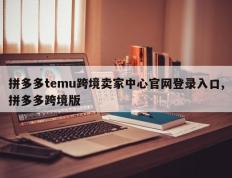 拼多多temu跨境卖家中心官网登录入口,拼多多跨境版