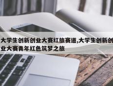 大学生创新创业大赛红旅赛道,大学生创新创业大赛青年红色筑梦之旅