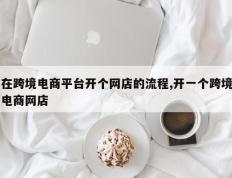 在跨境电商平台开个网店的流程,开一个跨境电商网店