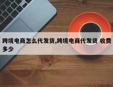 跨境电商怎么代发货,跨境电商代发货 收费多少