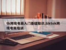 tk跨境电商入门基础知识,tiktok跨境电商培训