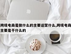 跨境电商是做什么的主要运营什么,跨境电商主要是干什么的