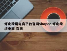 虾皮跨境电商平台官网shopee,虾皮跨境电商 官网