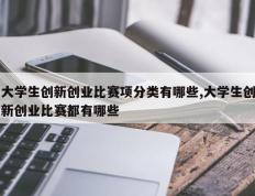 大学生创新创业比赛项分类有哪些,大学生创新创业比赛都有哪些