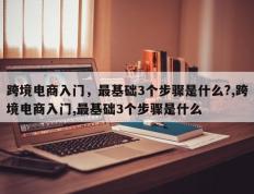跨境电商入门，最基础3个步骤是什么?,跨境电商入门,最基础3个步骤是什么
