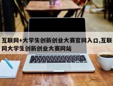 互联网+大学生创新创业大赛官网入口,互联网大学生创新创业大赛网站