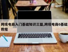 跨境电商入门基础知识三篇,跨境电商0基础教程
