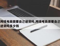 跨境电商需要自己进货吗,跨境电商需要自己进货吗多少钱