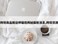 跨境商品搬运师骗局揭秘最新消息,跨境货源