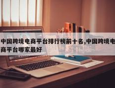 中国跨境电商平台排行榜前十名,中国跨境电商平台哪家最好