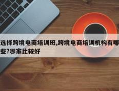 选择跨境电商培训班,跨境电商培训机构有哪些?哪家比较好