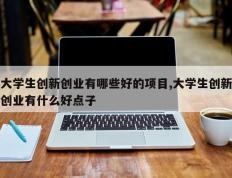 大学生创新创业有哪些好的项目,大学生创新创业有什么好点子