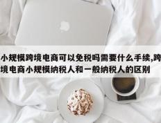 小规模跨境电商可以免税吗需要什么手续,跨境电商小规模纳税人和一般纳税人的区别