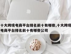 十大跨境电商平台排名前十有哪些,十大跨境电商平台排名前十有哪些公司
