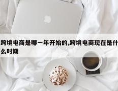 跨境电商是哪一年开始的,跨境电商现在是什么时期