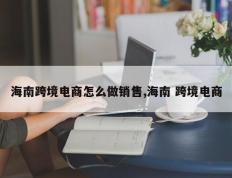 海南跨境电商怎么做销售,海南 跨境电商
