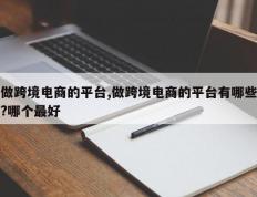 做跨境电商的平台,做跨境电商的平台有哪些?哪个最好