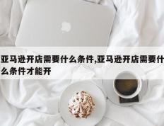 亚马逊开店需要什么条件,亚马逊开店需要什么条件才能开