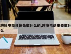 跨境电商具体是做什么的,跨境电商主要做什么