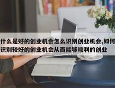 什么是好的创业机会怎么识别创业机会,如何识别较好的创业机会从而能够顺利的创业