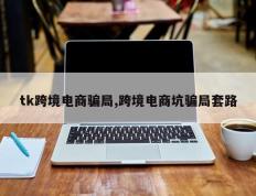 tk跨境电商骗局,跨境电商坑骗局套路