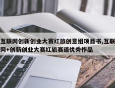 互联网创新创业大赛红旅创意组项目书,互联网+创新创业大赛红旅赛道优秀作品
