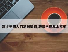 跨境电商入门基础知识,跨境电商基本常识