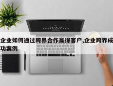 企业如何通过跨界合作赢得客户,企业跨界成功案例