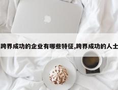 跨界成功的企业有哪些特征,跨界成功的人士