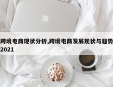 跨境电商现状分析,跨境电商发展现状与趋势2021