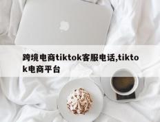 跨境电商tiktok客服电话,tiktok电商平台