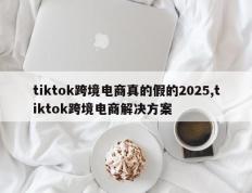 tiktok跨境电商真的假的2025,tiktok跨境电商解决方案