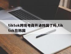 tiktok跨境电商开通韩国了吗,tiktok在韩国