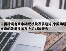 中国跨境电商市场现状及发展趋势,中国跨境电商的发展现状及今后对策研究