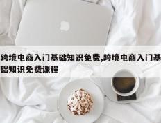 跨境电商入门基础知识免费,跨境电商入门基础知识免费课程