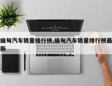 缅甸汽车销量排行榜,缅甸汽车销量排行榜最新