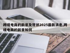 跨境电商的前景及现状2025最新消息,跨境电商的前景如何