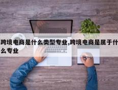 跨境电商是什么类型专业,跨境电商是属于什么专业