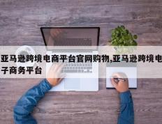 亚马逊跨境电商平台官网购物,亚马逊跨境电子商务平台