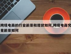 跨境电商的行业前景和现状如何,跨境电商究竟前景如何