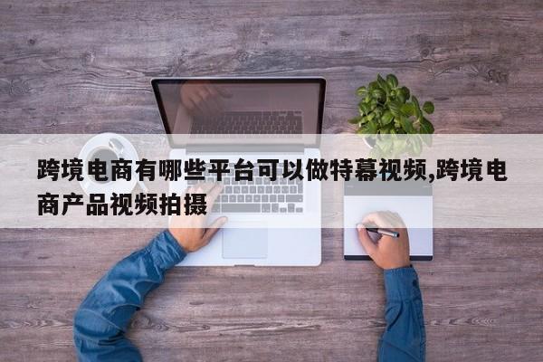 跨境电商有哪些平台可以做特幕视频,跨境电商产品视频拍摄