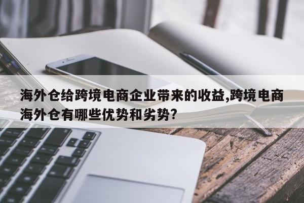 海外仓给跨境电商企业带来的收益,跨境电商海外仓有哪些优势和劣势?