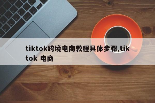 tiktok跨境电商教程具体步骤,tiktok 电商