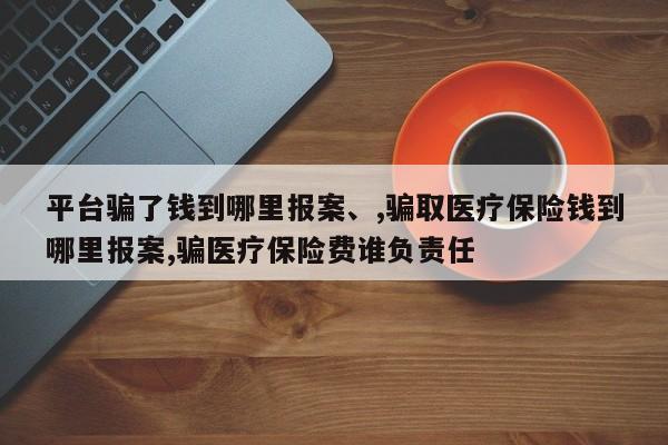 平台骗了钱到哪里报案、,骗取医疗保险钱到哪里报案,骗医疗保险费谁负责任