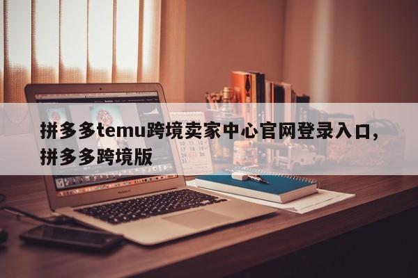 拼多多temu跨境卖家中心官网登录入口,拼多多跨境版