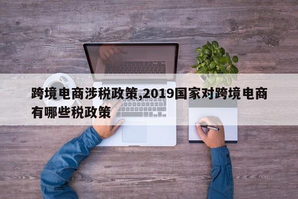 跨境电商涉税政策,2019国家对跨境电商有哪些税政策