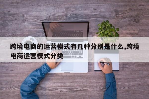 跨境电商的运营模式有几种分别是什么,跨境电商运营模式分类